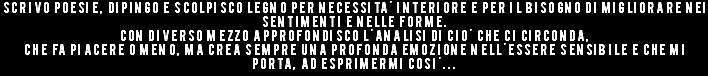 Scrivo poesie, dipingo e scolpisco legno per necessita' interiore e per il bisogno di migliorare nei sentimenti e nelle forme. Con diverso mezzo approfondisco l'analisi di cio' che ci circonda, che fa piacere o meno, ma crea sempre una profonda emozione nell'essere sensibile e che mi porta, ad esprimermi cosi'...